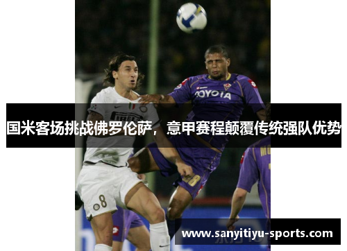 国米客场挑战佛罗伦萨,意甲赛程颠覆传统强队优势